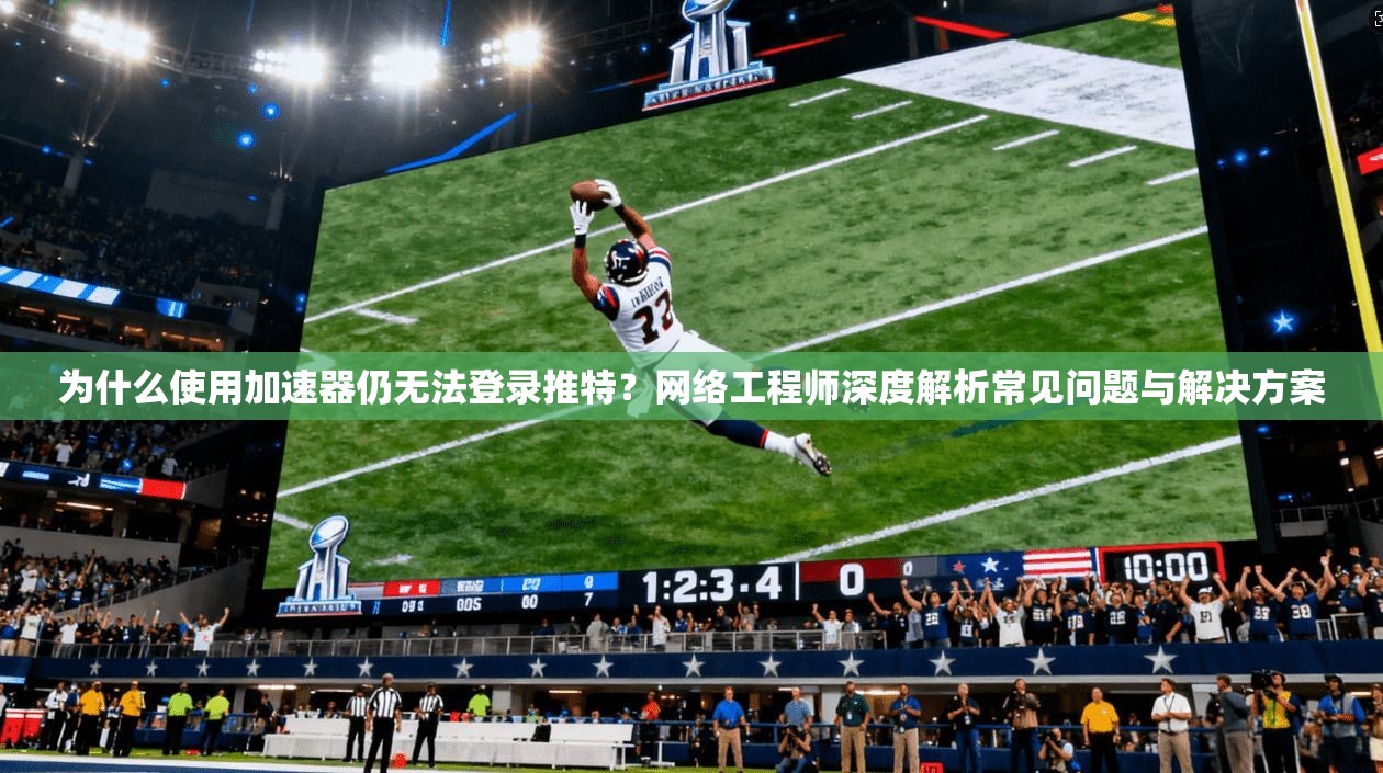 为什么使用加速器仍无法登录推特？网络工程师深度解析常见问题与解决方案