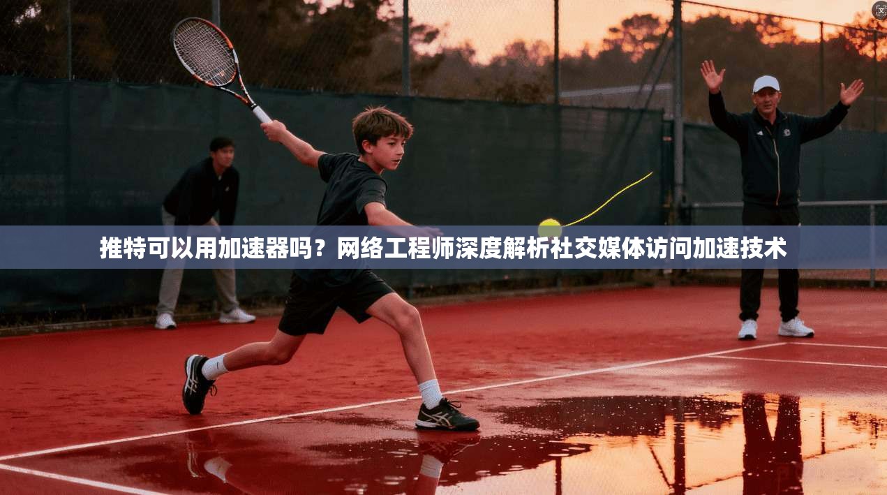推特可以用加速器吗？网络工程师深度解析社交媒体访问加速技术