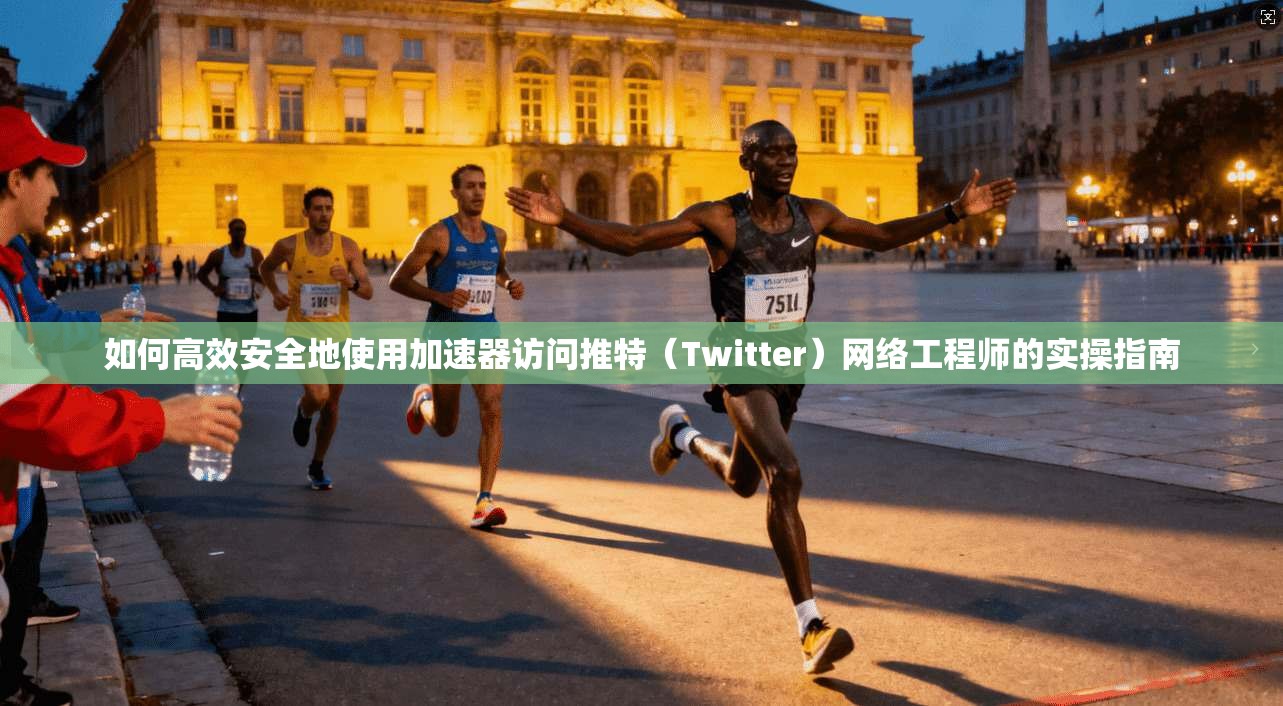 如何高效安全地使用加速器访问推特（Twitter）网络工程师的实操指南