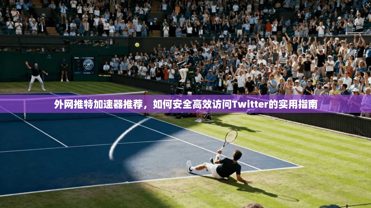 外网推特加速器推荐，如何安全高效访问Twitter的实用指南