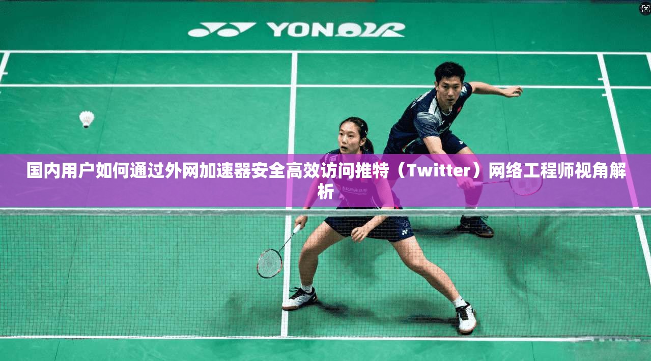 国内用户如何通过外网加速器安全高效访问推特（Twitter）网络工程师视角解析
