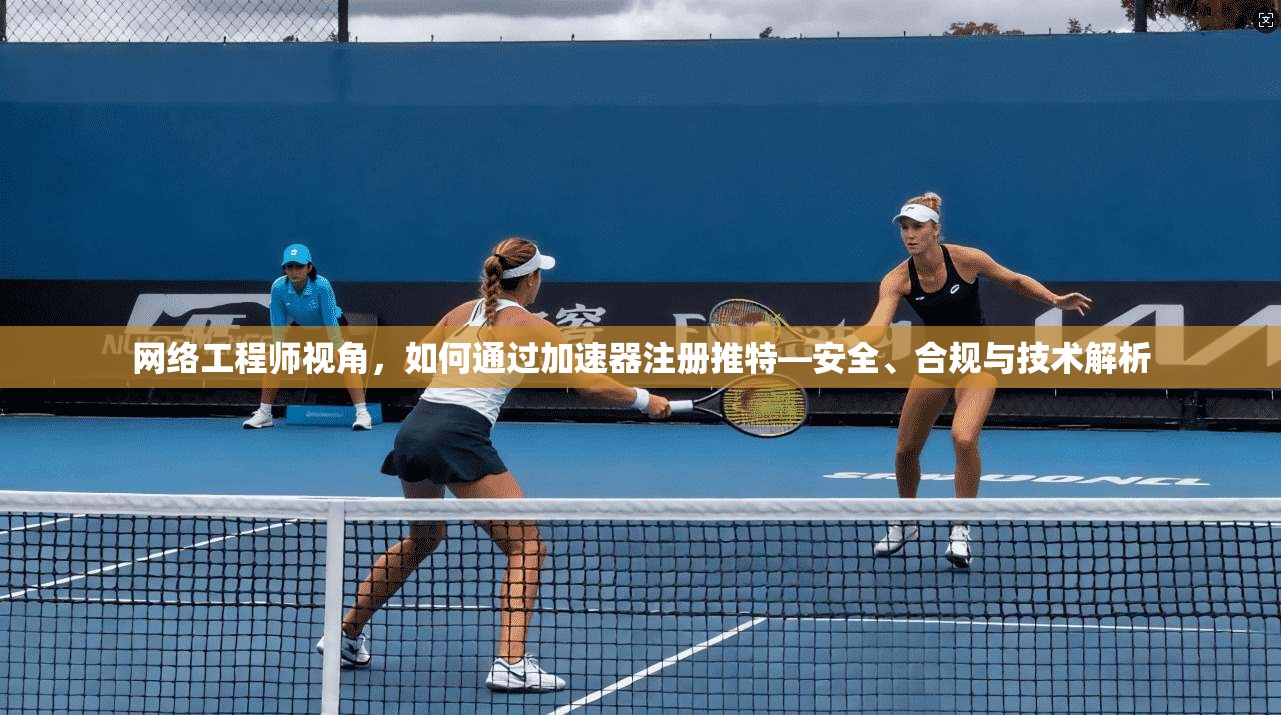 网络工程师视角，如何通过加速器注册推特—安全、合规与技术解析