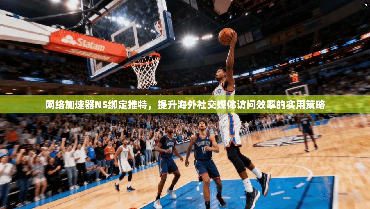 网络加速器NS绑定推特，提升海外社交媒体访问效率的实用策略