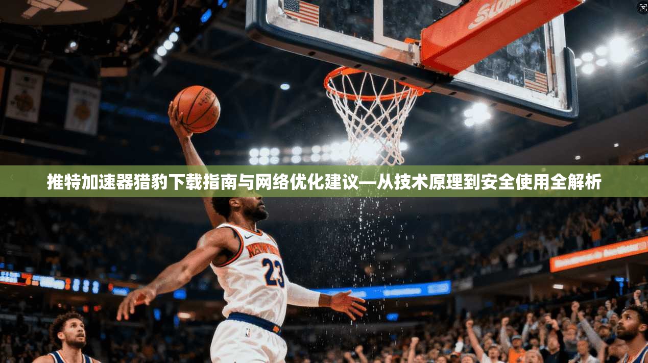 推特加速器猎豹下载指南与网络优化建议—从技术原理到安全使用全解析