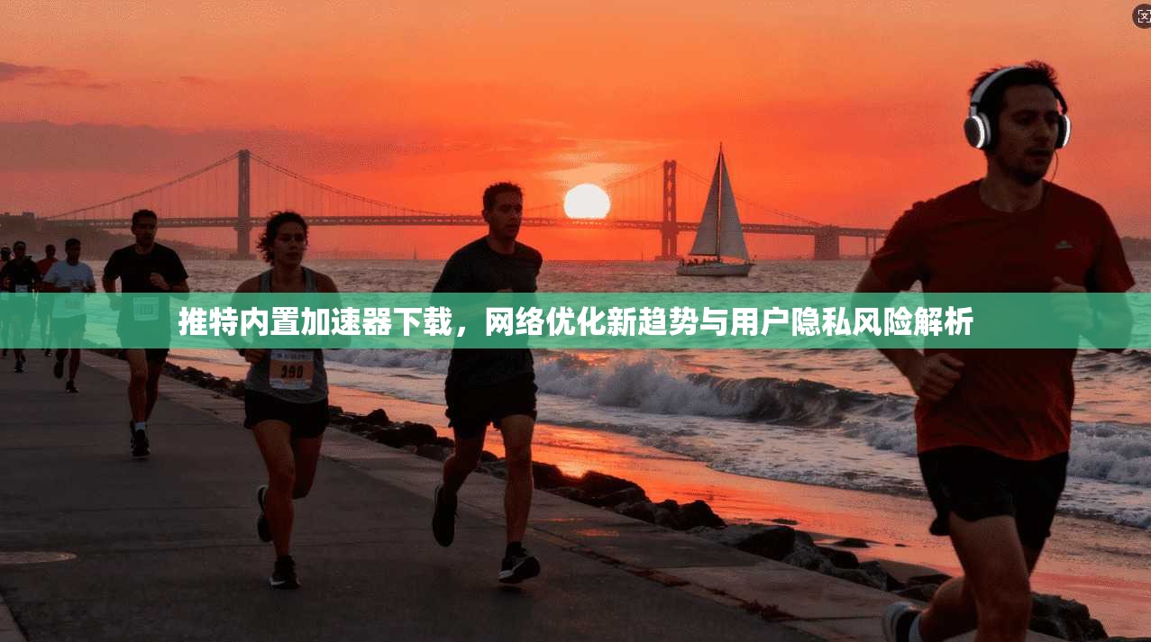 推特内置加速器下载，网络优化新趋势与用户隐私风险解析