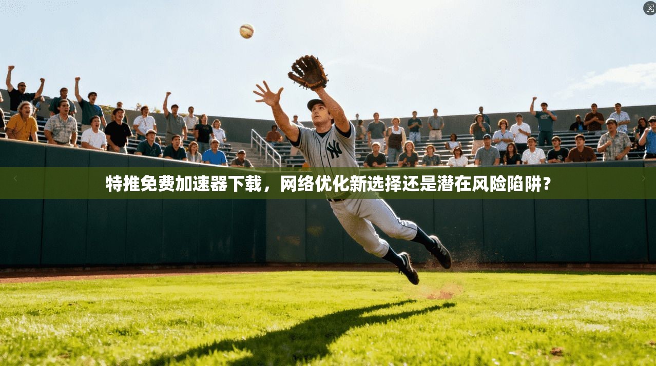 特推免费加速器下载，网络优化新选择还是潜在风险陷阱？