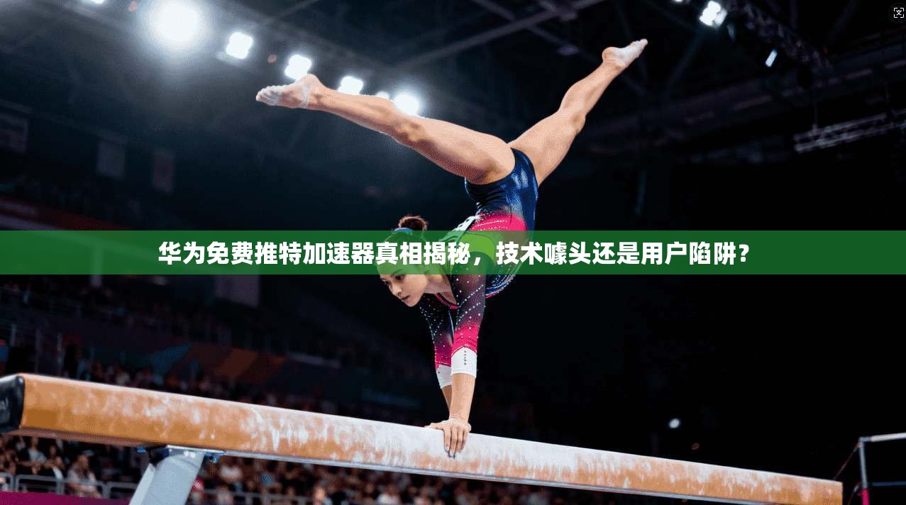 华为免费推特加速器真相揭秘，技术噱头还是用户陷阱？