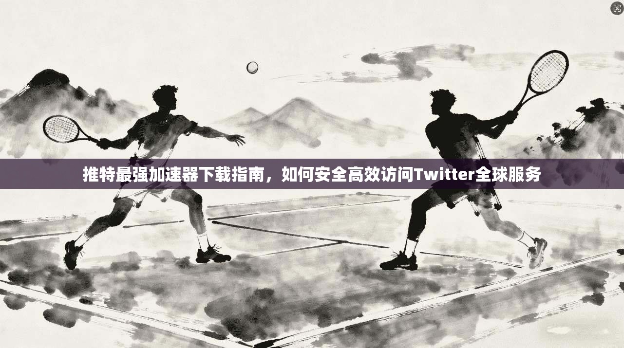 推特最强加速器下载指南，如何安全高效访问Twitter全球服务