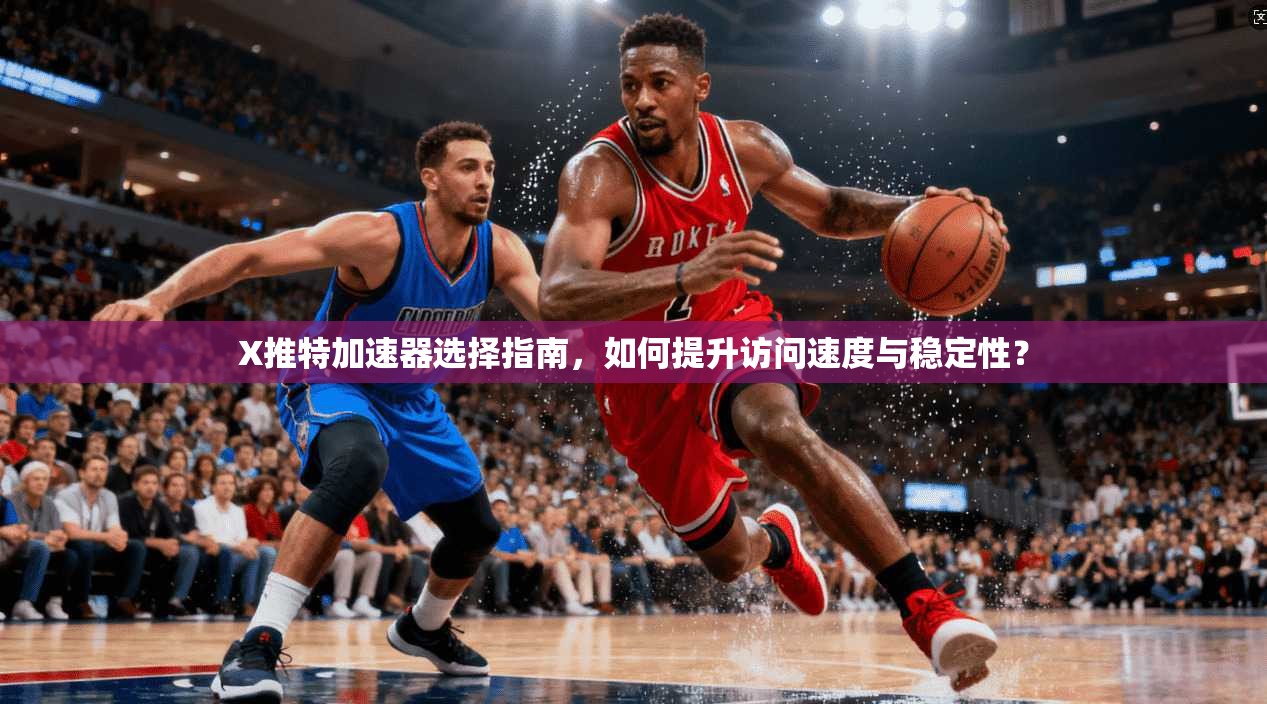 X推特加速器选择指南，如何提升访问速度与稳定性？