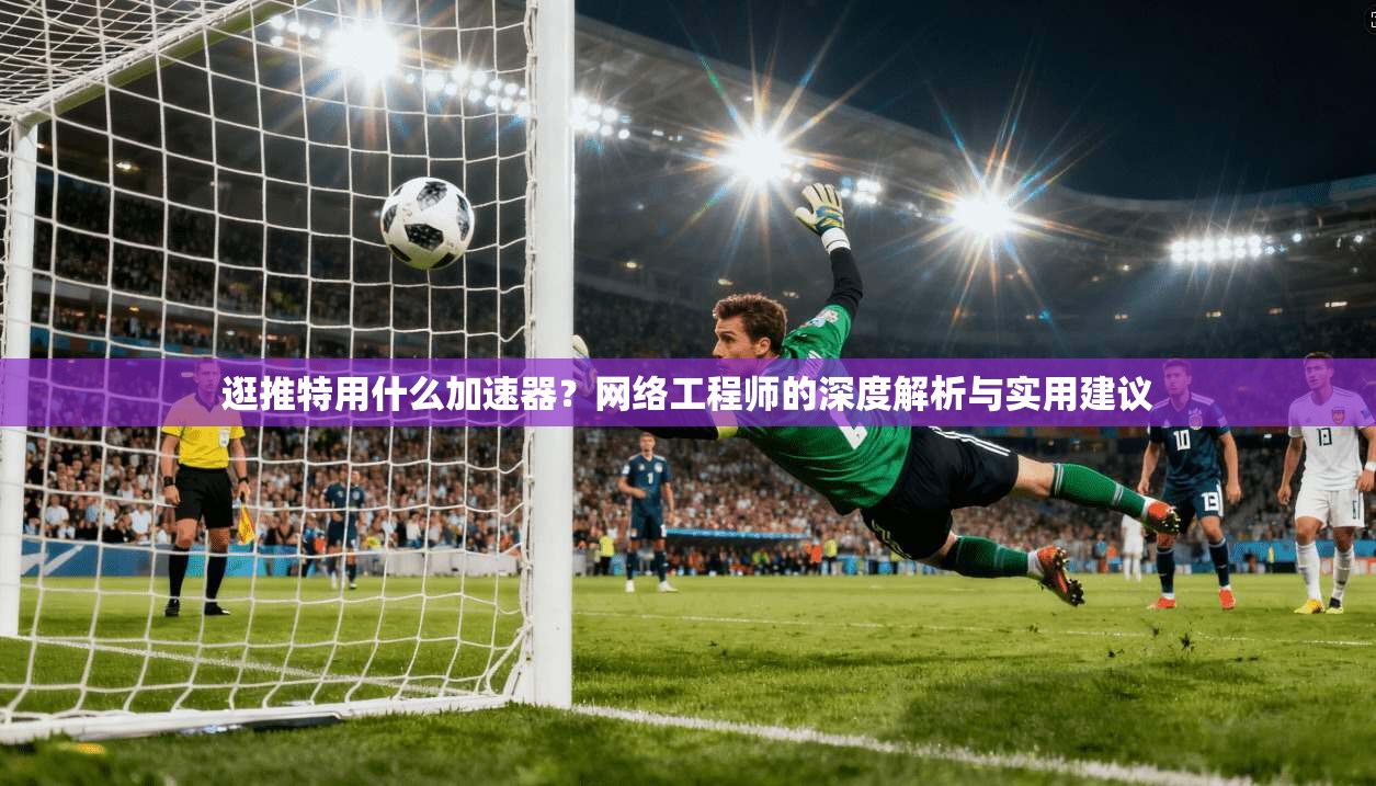 逛推特用什么加速器？网络工程师的深度解析与实用建议