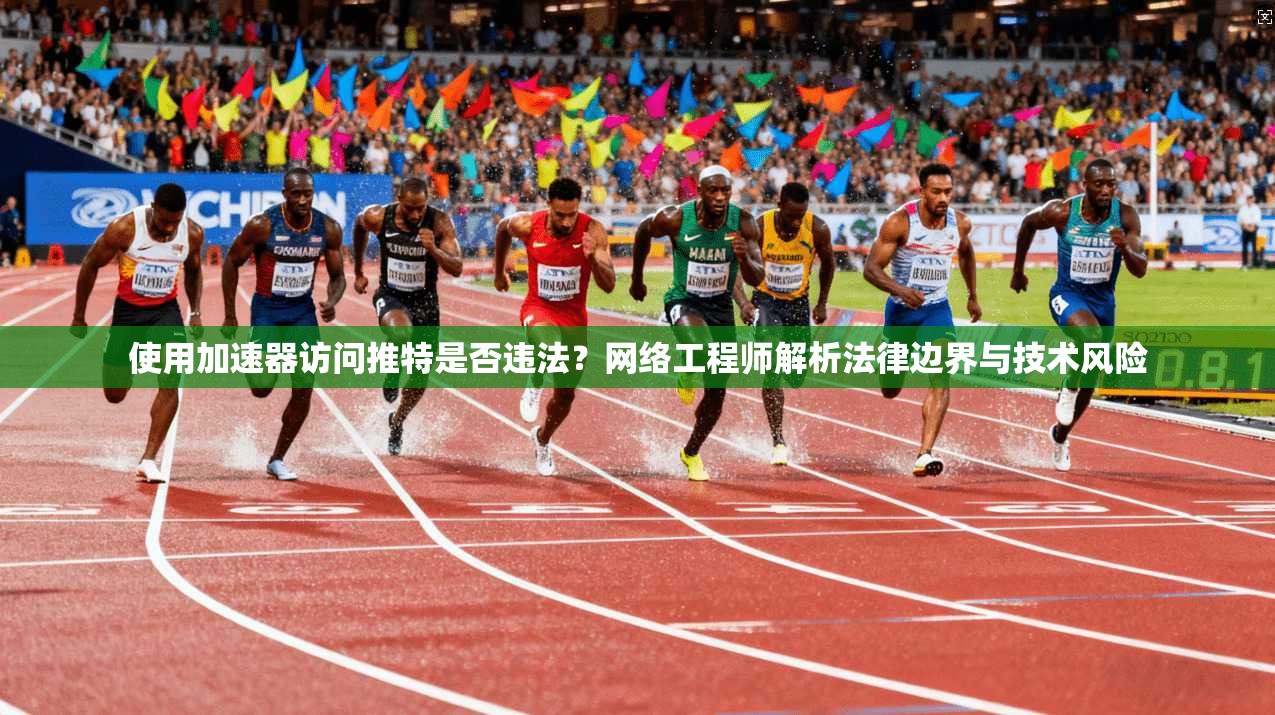 使用加速器访问推特是否违法？网络工程师解析法律边界与技术风险