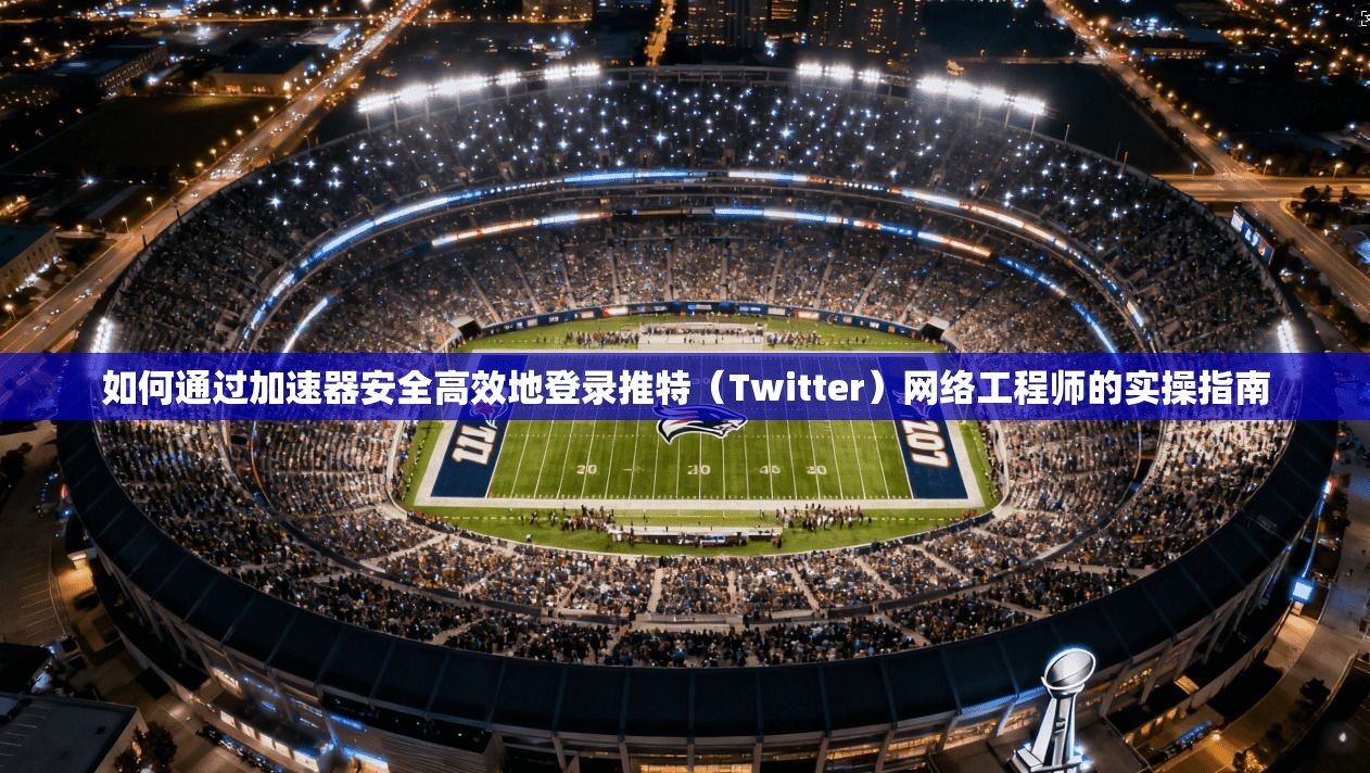 如何通过加速器安全高效地登录推特（Twitter）网络工程师的实操指南