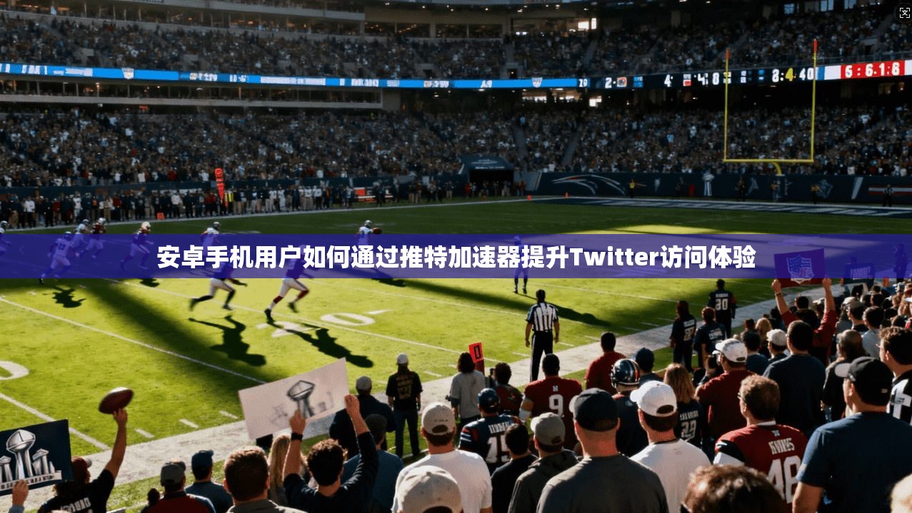 安卓手机用户如何通过推特加速器提升Twitter访问体验