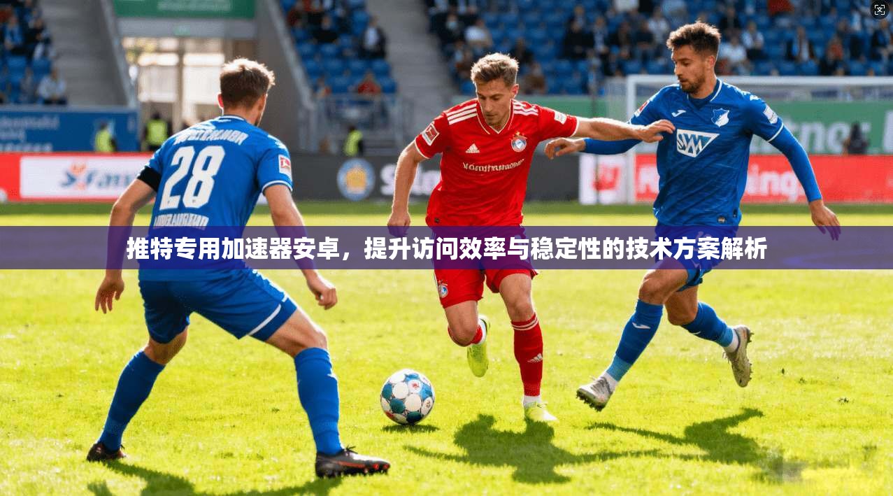 推特专用加速器安卓，提升访问效率与稳定性的技术方案解析