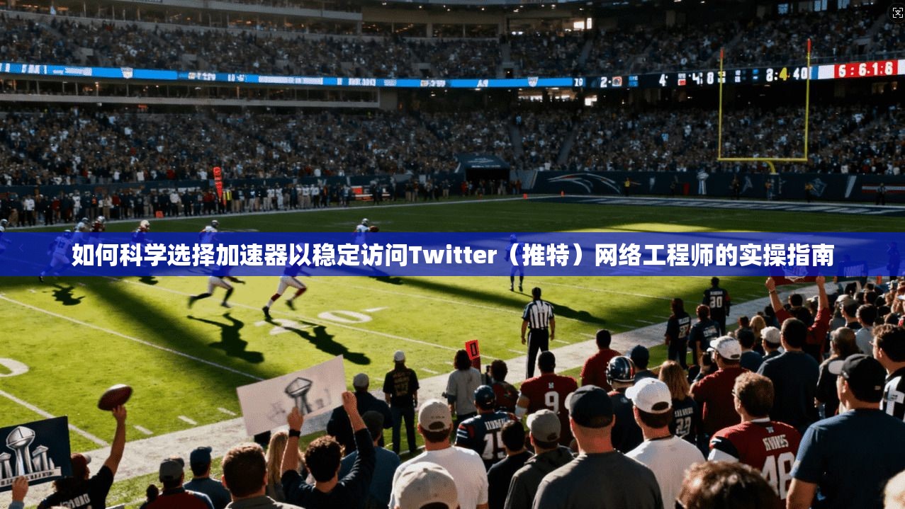 如何科学选择加速器以稳定访问Twitter（推特）网络工程师的实操指南