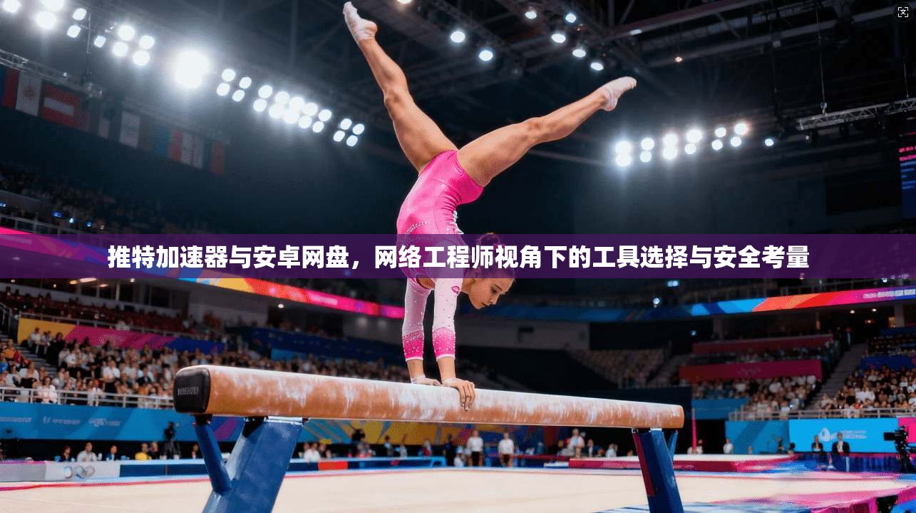 推特加速器与安卓网盘，网络工程师视角下的工具选择与安全考量