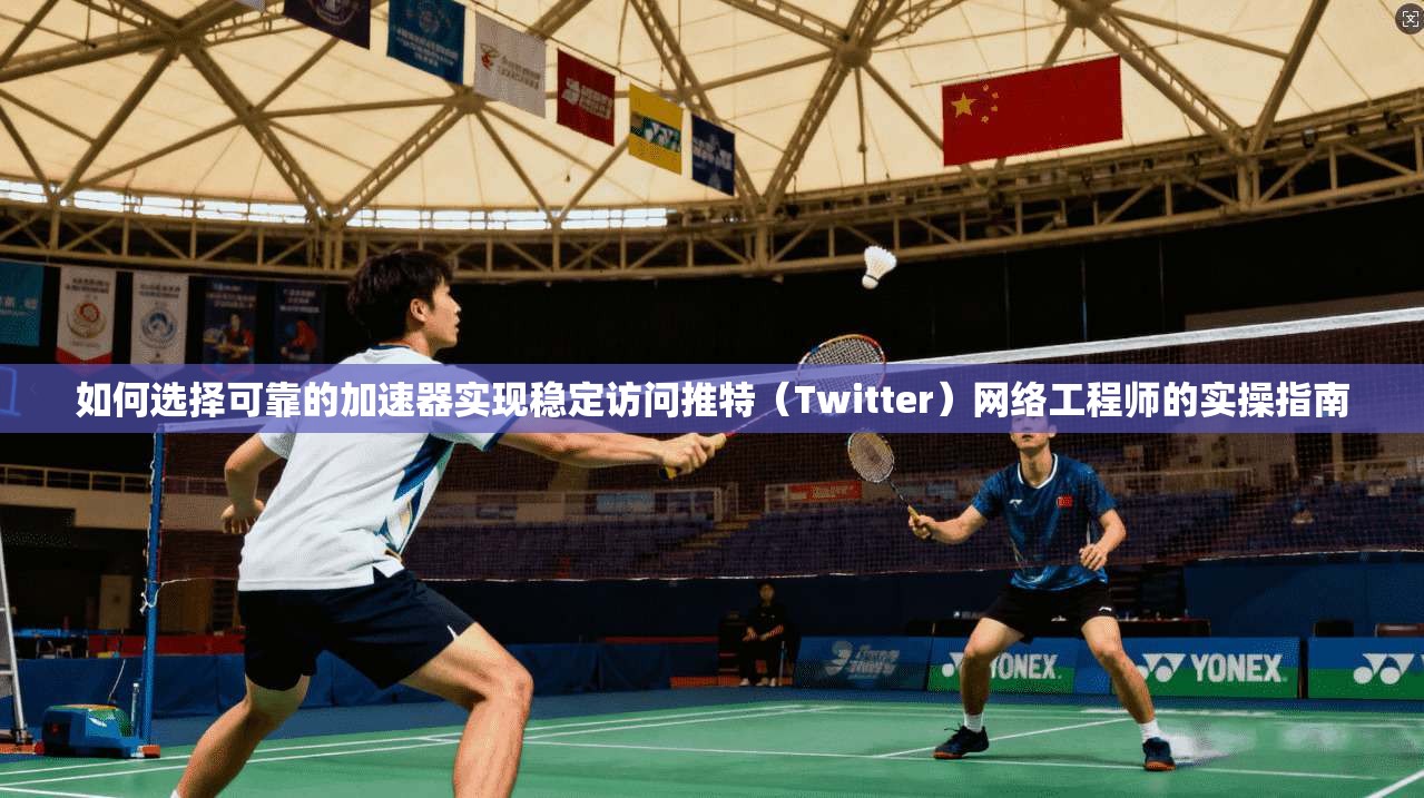如何选择可靠的加速器实现稳定访问推特(Twitter)网络工程师的实操指南