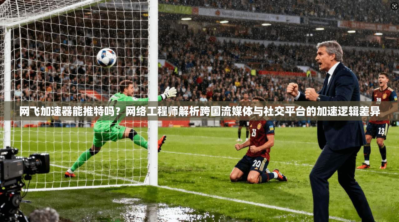 网飞加速器能推特吗？网络工程师解析跨国流媒体与社交平台的加速逻辑差异