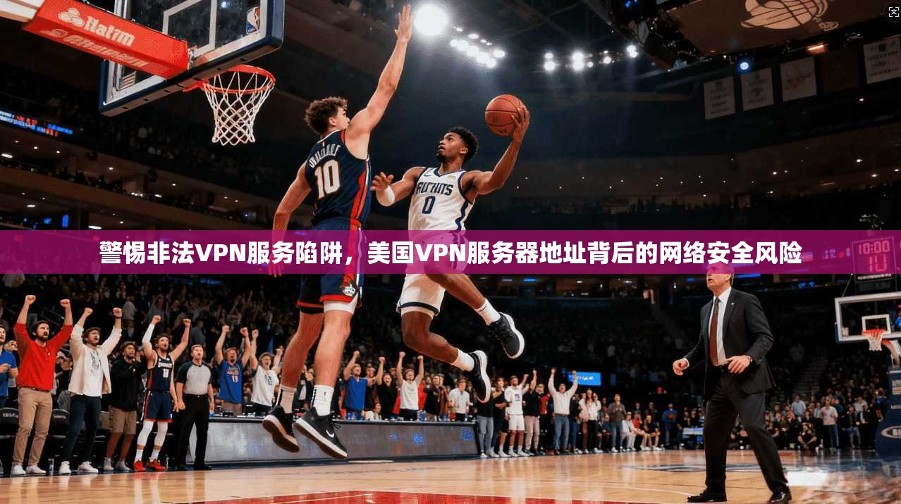 警惕非法VPN服务陷阱，美国VPN服务器地址背后的网络安全风险