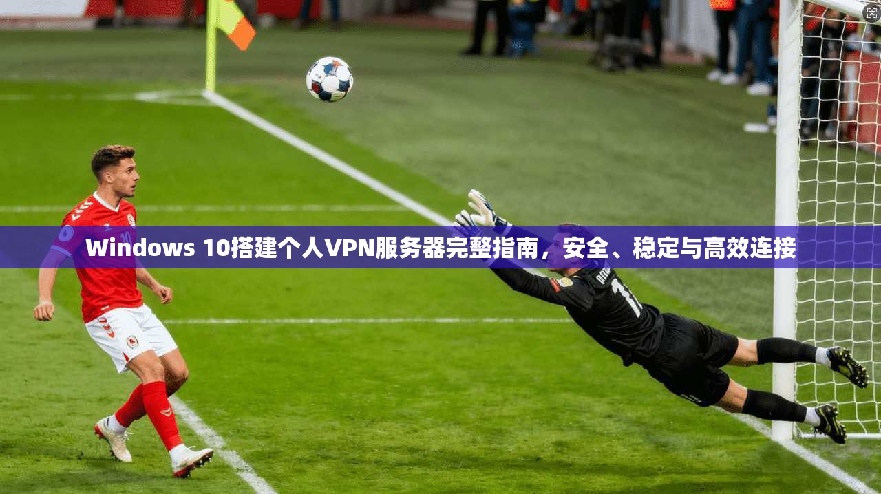 Windows 10搭建个人VPN服务器完整指南，安全、稳定与高效连接