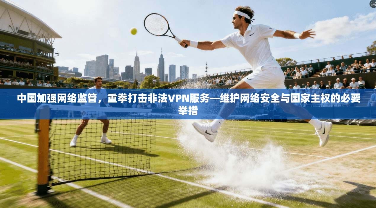 中国加强网络监管，重拳打击非法VPN服务—维护网络安全与国家主权的必要举措