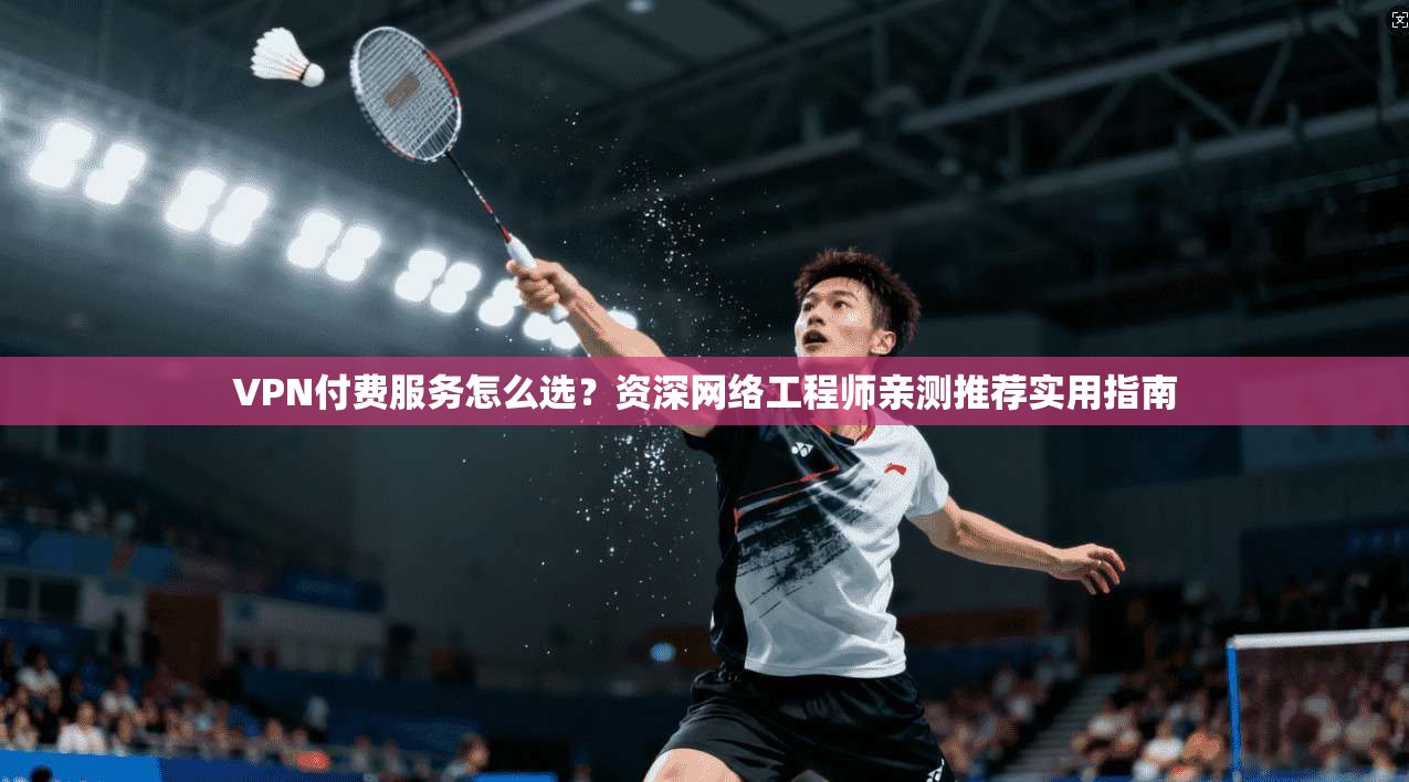 VPN付费服务怎么选?资深网络工程师亲测推荐实用指南