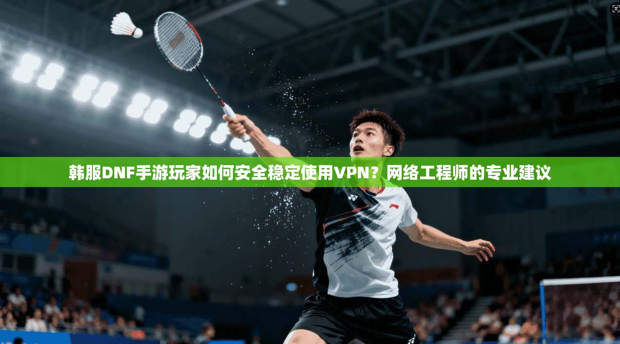 韩服DNF手游玩家如何安全稳定使用VPN？网络工程师的专业建议