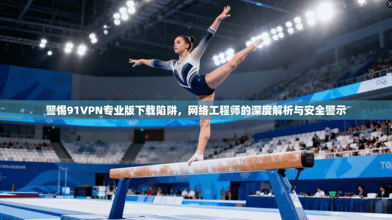 警惕91VPN专业版下载陷阱，网络工程师的深度解析与安全警示