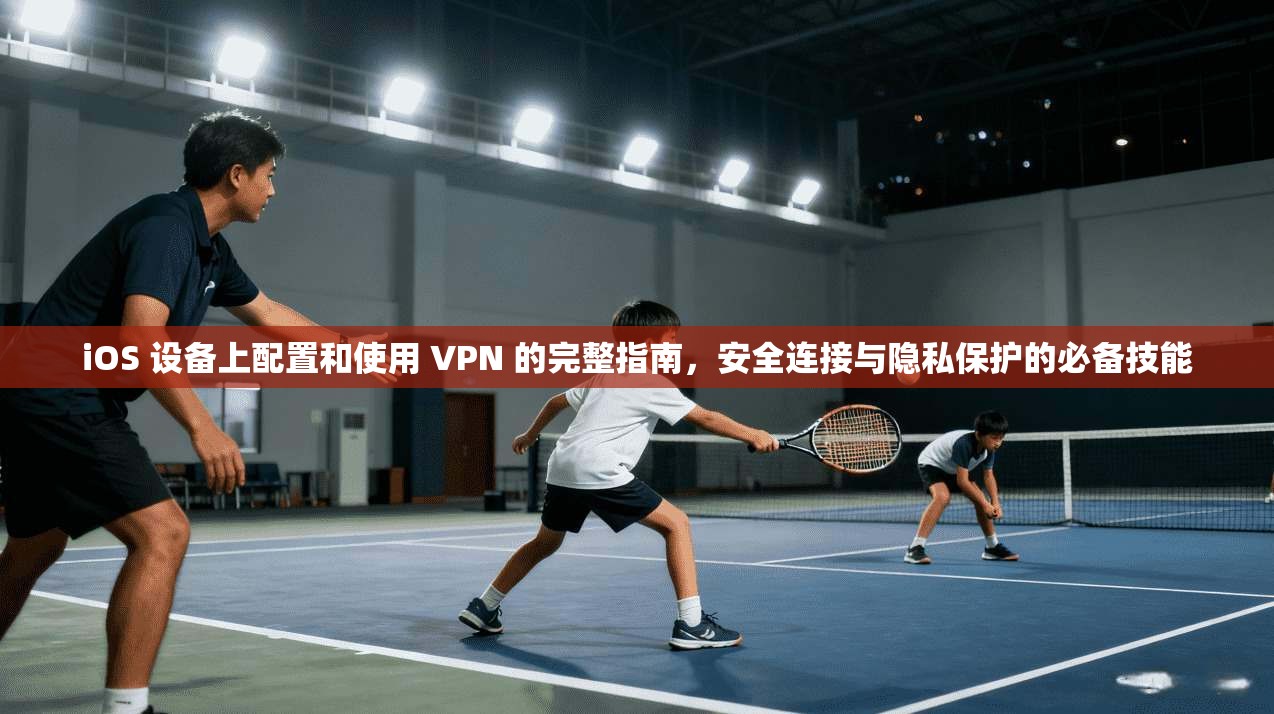 iOS 设备上配置和使用 VPN 的完整指南，安全连接与隐私保护的必备技能