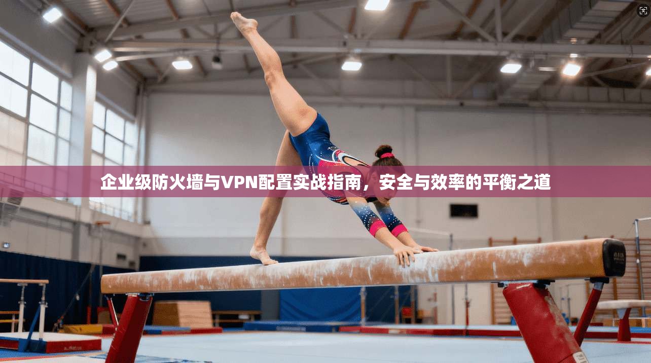 企业级防火墙与VPN配置实战指南，安全与效率的平衡之道