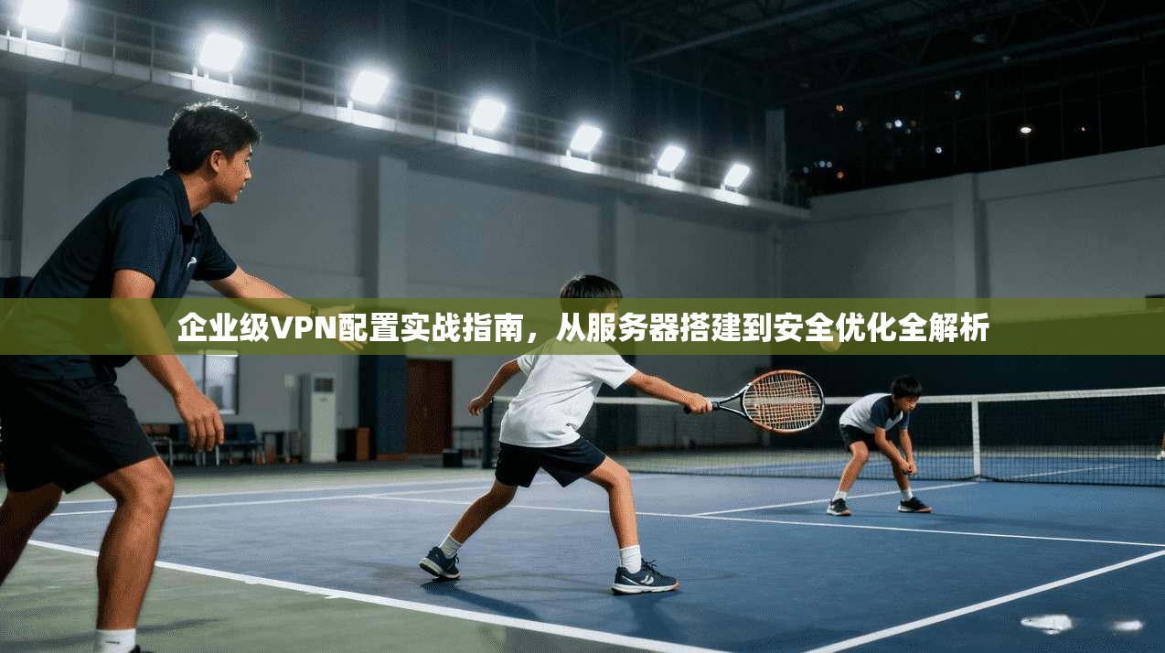 企业级VPN配置实战指南，从服务器搭建到安全优化全解析