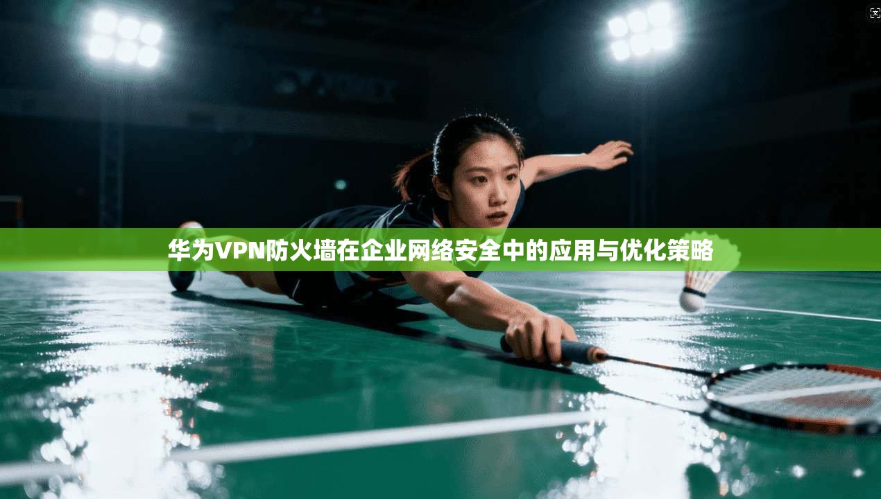 华为VPN防火墙在企业网络安全中的应用与优化策略