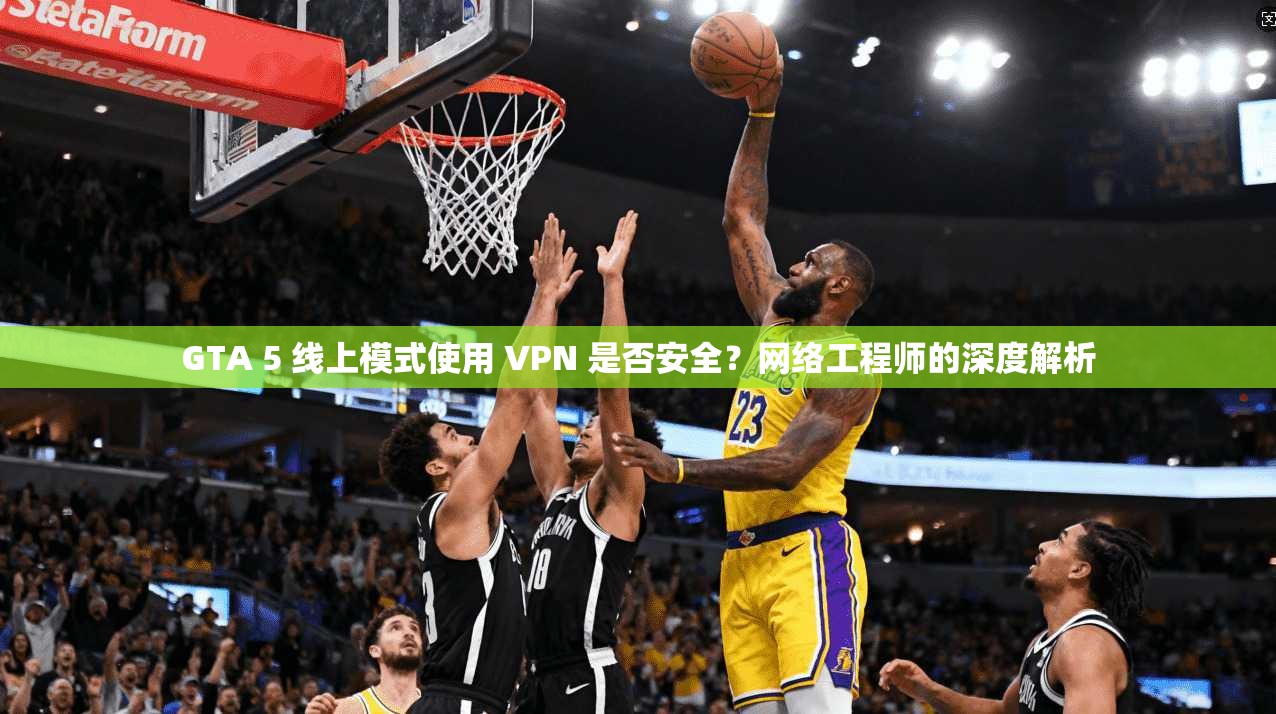 GTA 5 线上模式使用 VPN 是否安全？网络工程师的深度解析