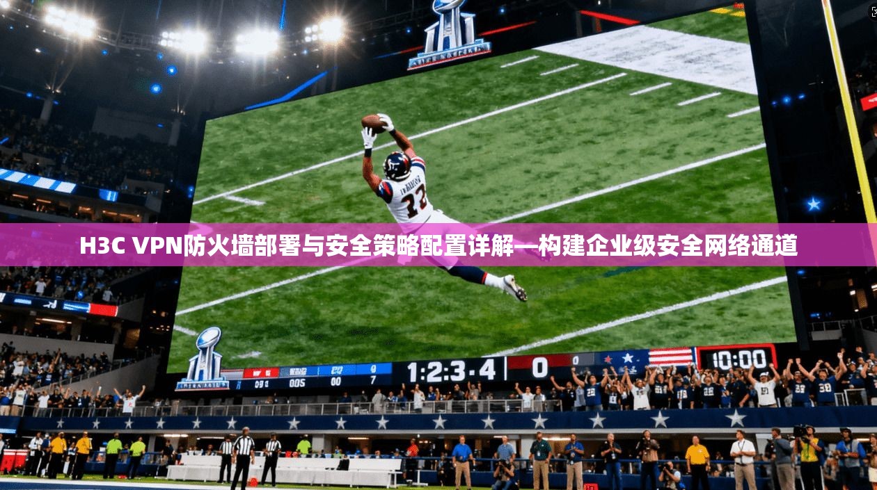 H3C VPN防火墙部署与安全策略配置详解—构建企业级安全网络通道
