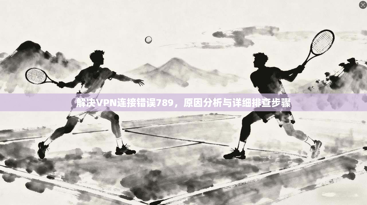 解决VPN连接错误789，原因分析与详细排查步骤