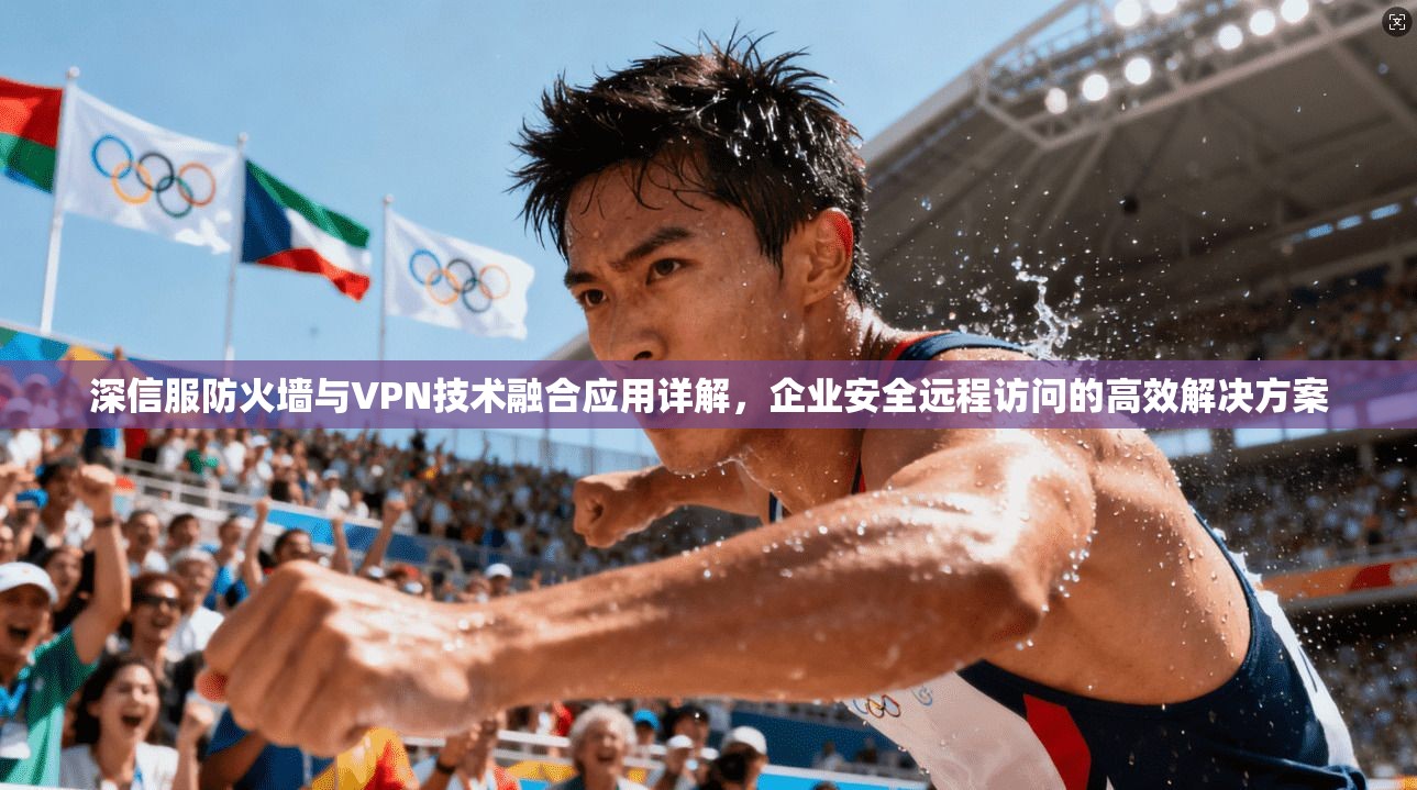 深信服防火墙与VPN技术融合应用详解，企业安全远程访问的高效解决方案
