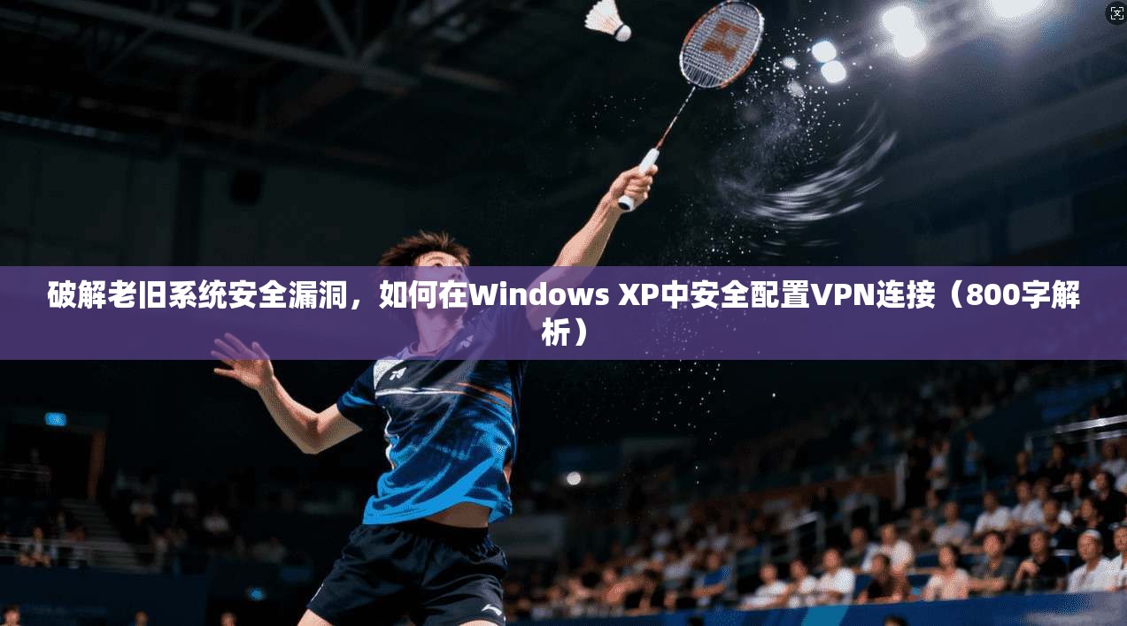 破解老旧系统安全漏洞,如何在Windows XP中安全配置VPN连接(800字解析) 破解老旧系统安全漏洞,如何在Windows XP中安全配置VPN连接(800字解析)