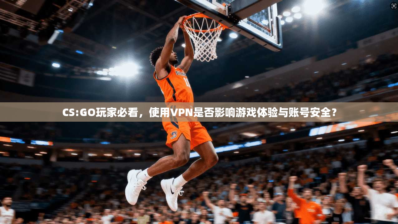 CS:GO玩家必看，使用VPN是否影响游戏体验与账号安全？