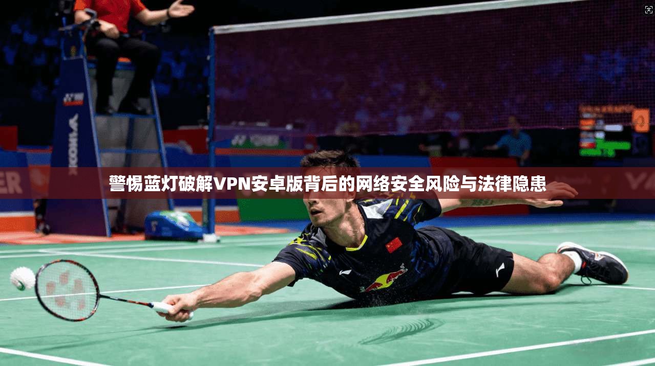 警惕蓝灯破解VPN安卓版背后的网络安全风险与法律隐患