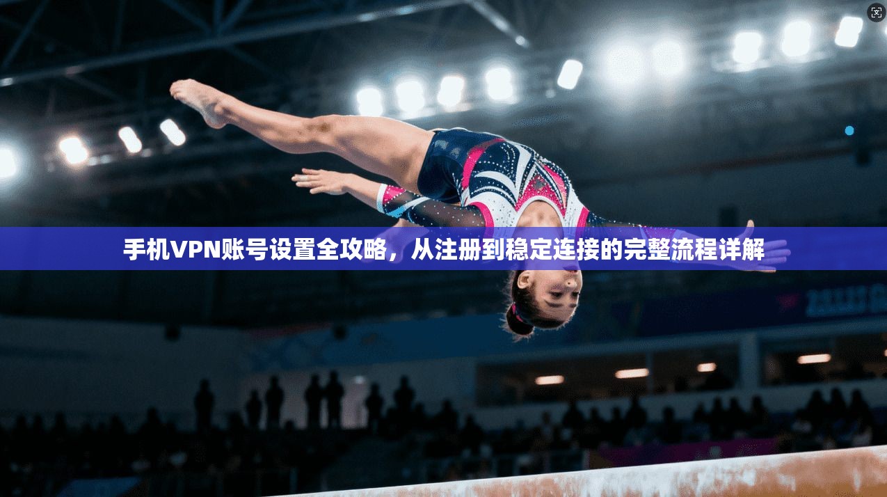 手机VPN账号设置全攻略，从注册到稳定连接的完整流程详解