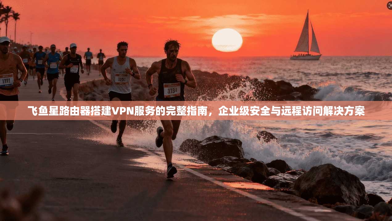 飞鱼星路由器搭建VPN服务的完整指南,企业级安全与远程访问解决方案