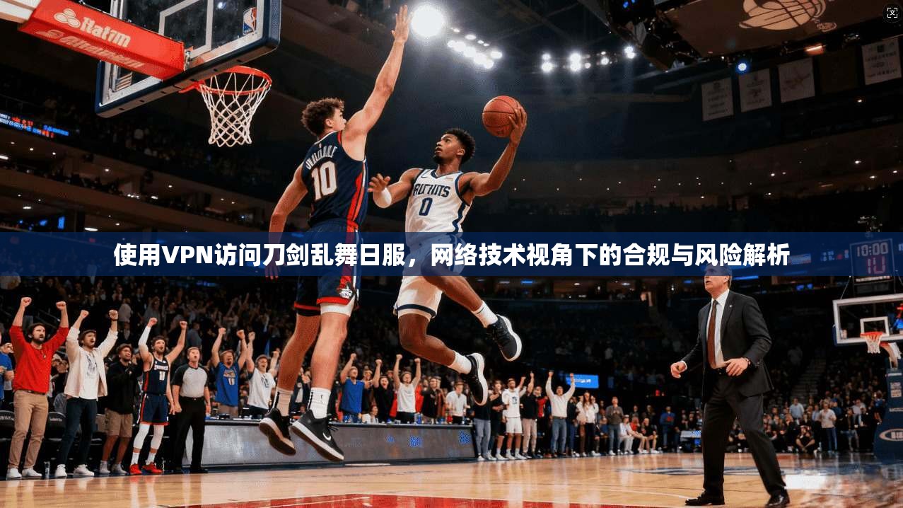 使用VPN访问刀剑乱舞日服，网络技术视角下的合规与风险解析