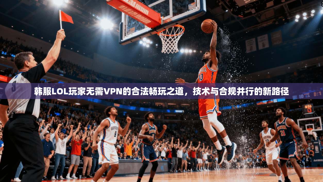 韩服LOL玩家无需VPN的合法畅玩之道，技术与合规并行的新路径