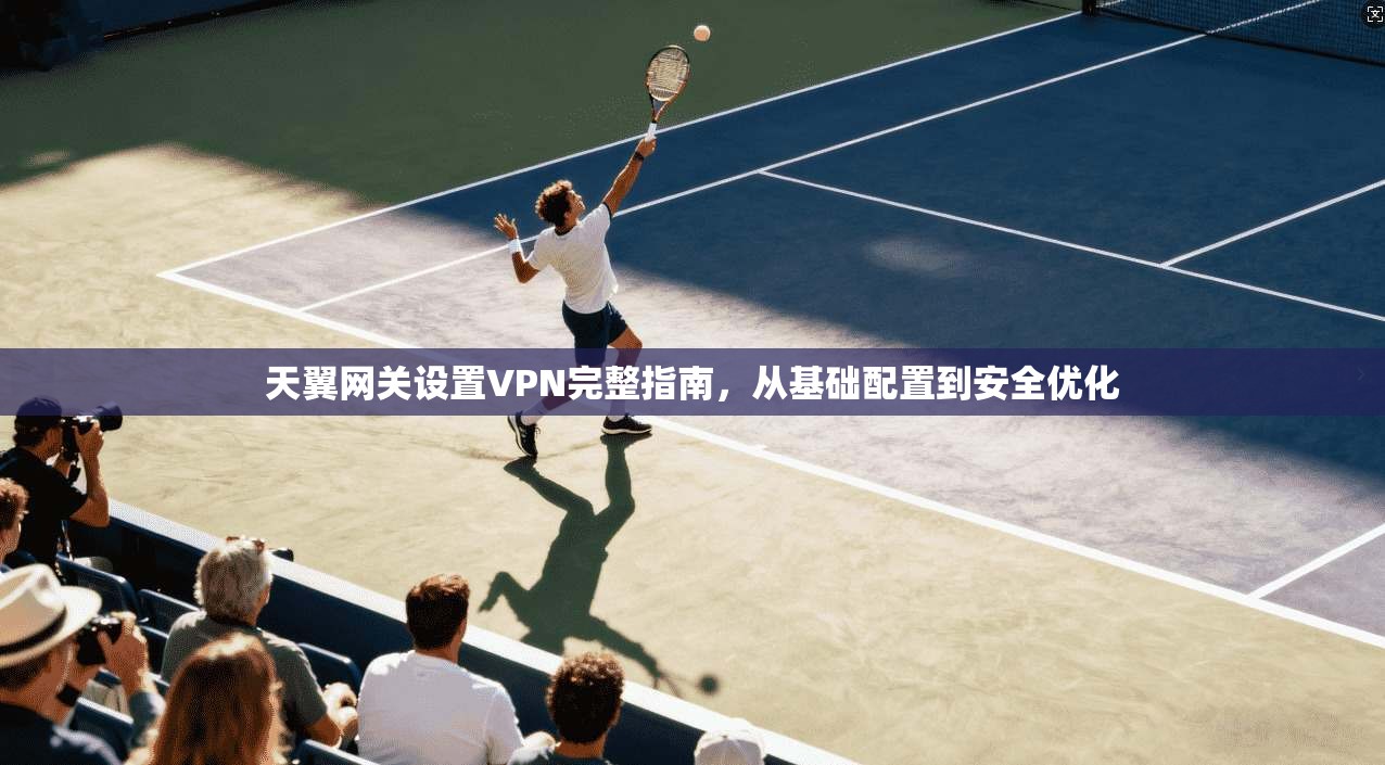 天翼网关设置VPN完整指南，从基础配置到安全优化
