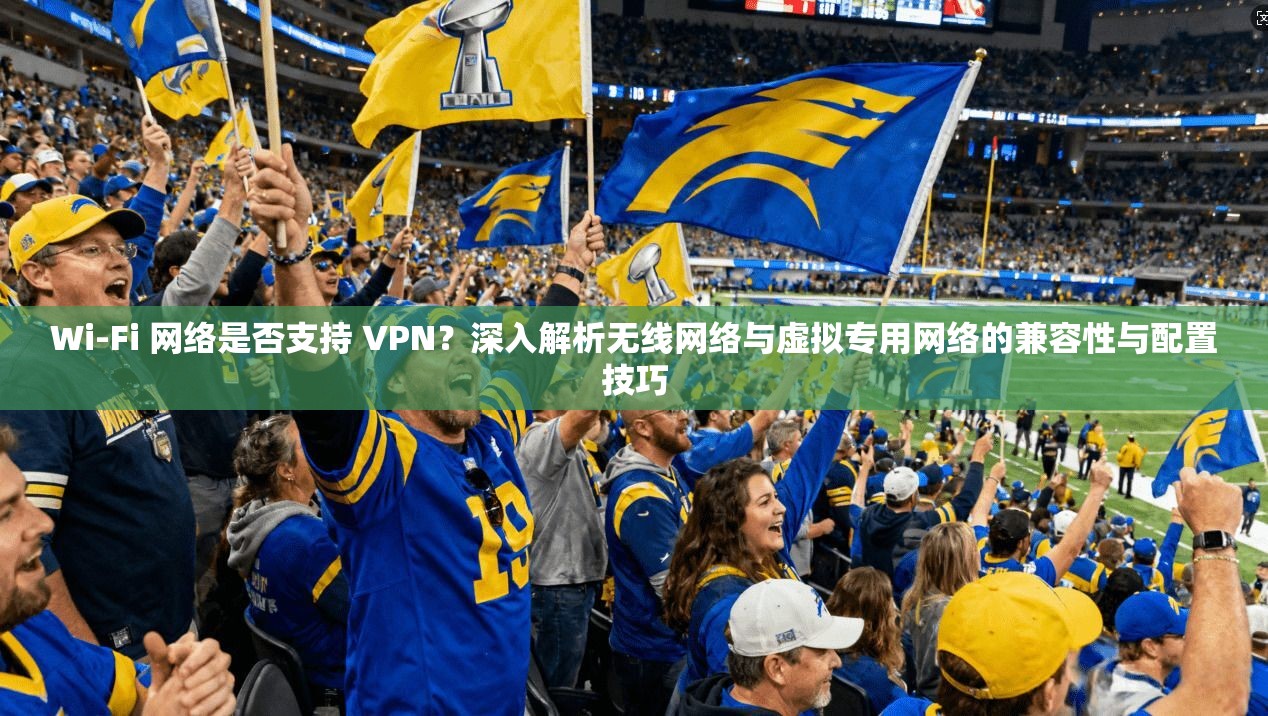 Wi-Fi 网络是否支持 VPN？深入解析无线网络与虚拟专用网络的兼容性与配置技巧