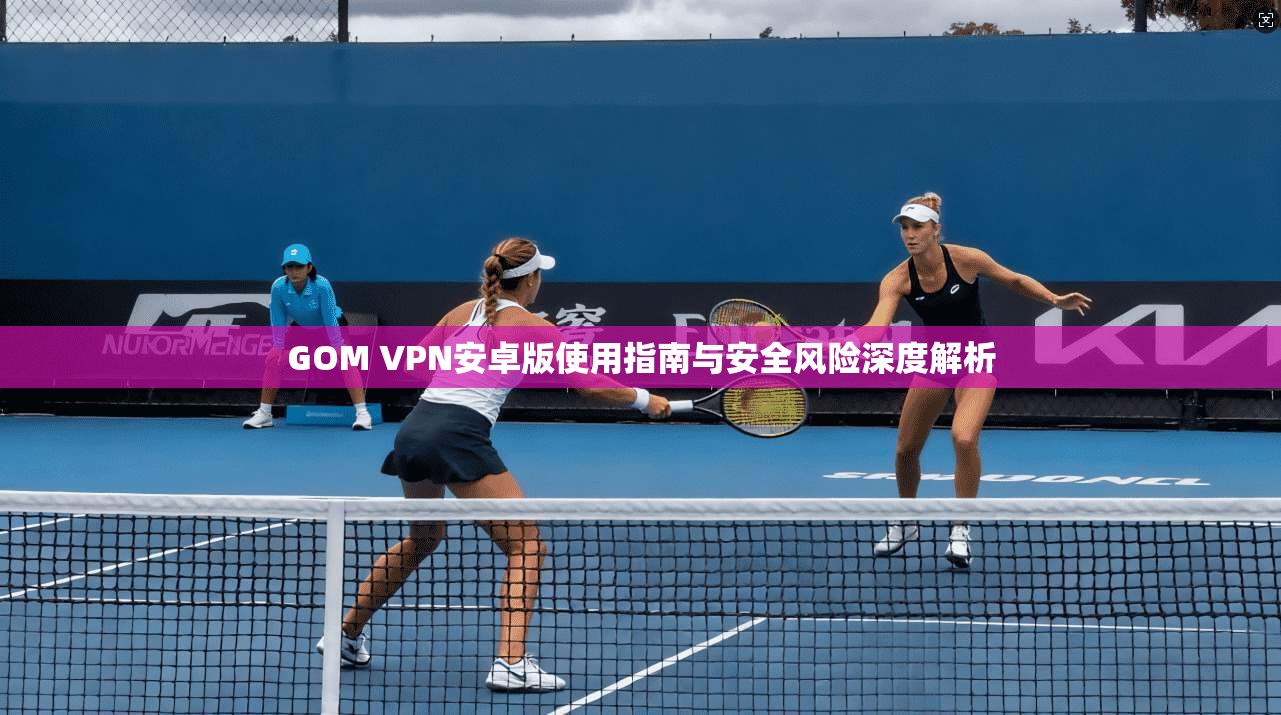 GOM VPN安卓版使用指南与安全风险深度解析