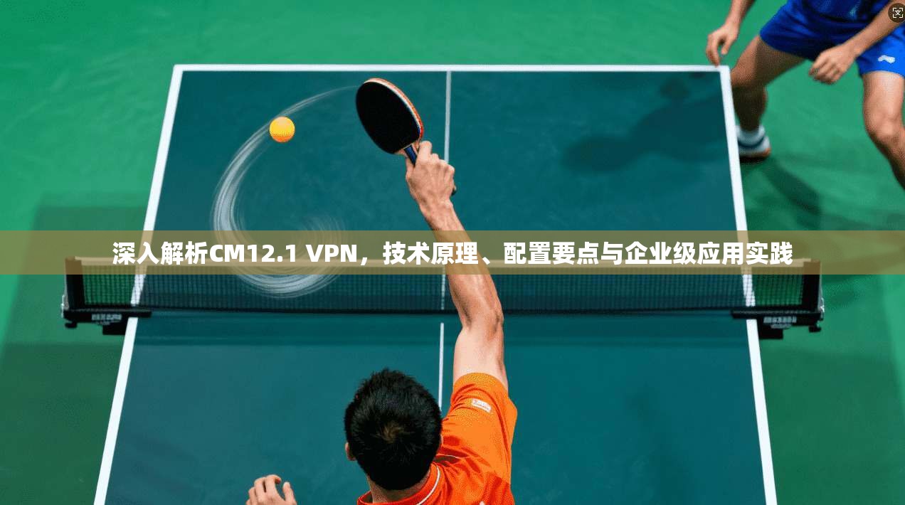 深入解析CM12.1 VPN,技术原理、配置要点与企业级应用实践
