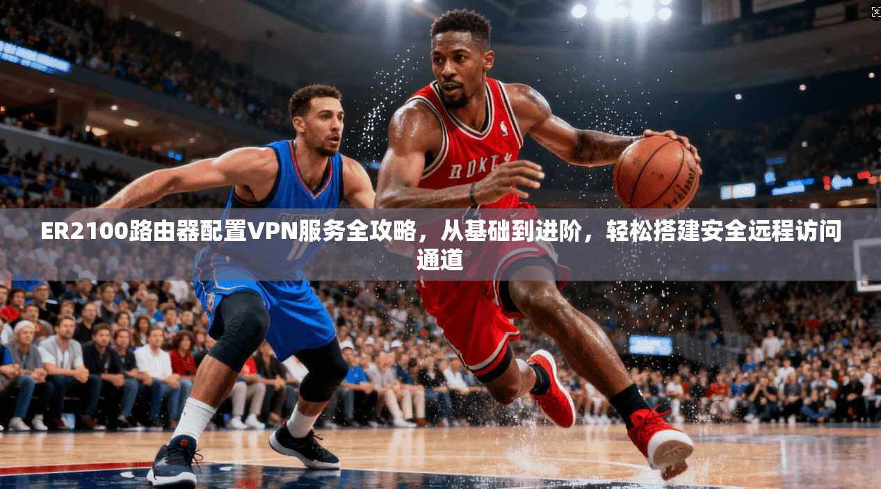 ER2100路由器配置VPN服务全攻略，从基础到进阶，轻松搭建安全远程访问通道