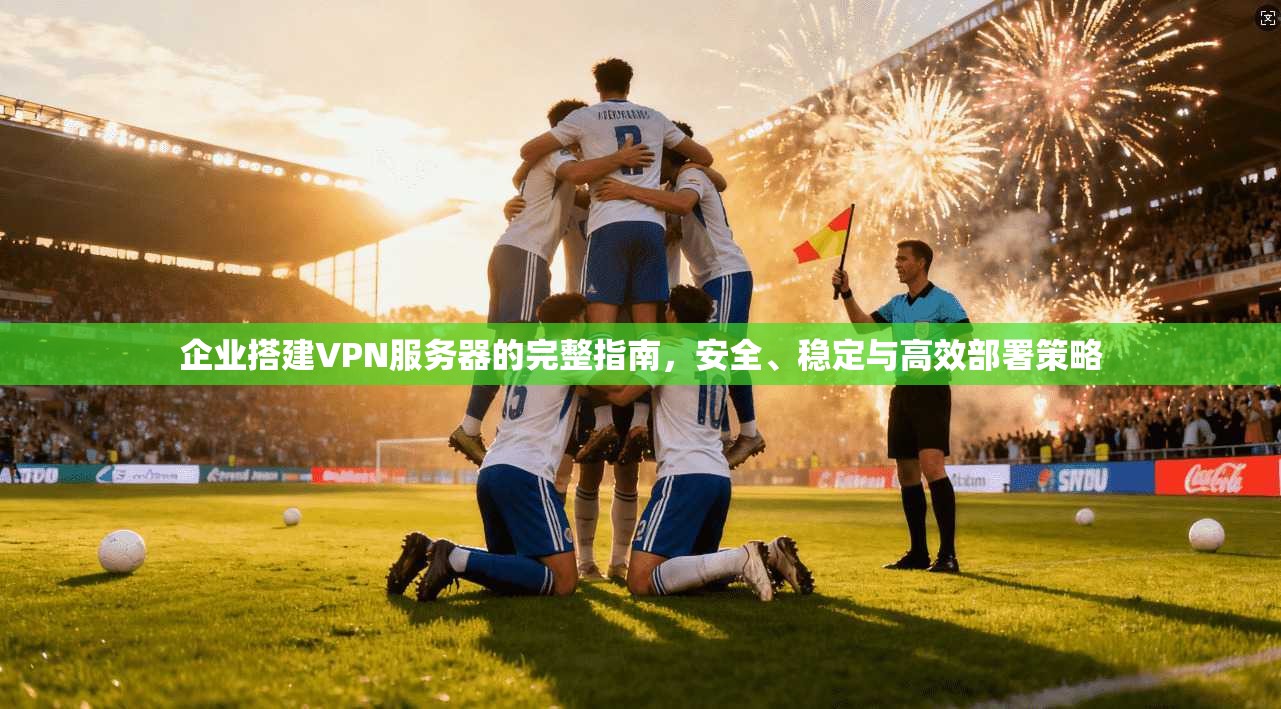 企业搭建VPN服务器的完整指南，安全、稳定与高效部署策略