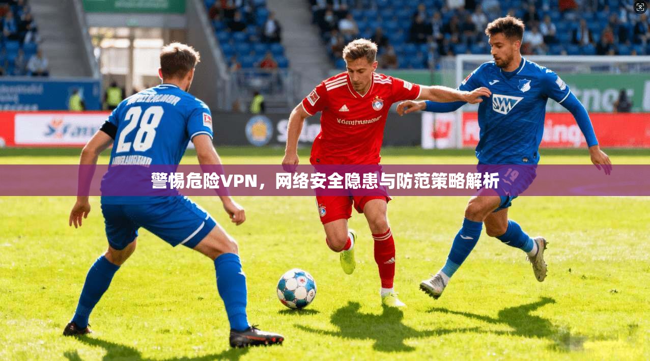 警惕危险VPN，网络安全隐患与防范策略解析